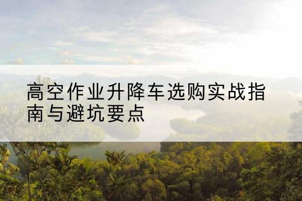 平乐升降车怎么选-高空作业升降车选购实战指南与避坑要点