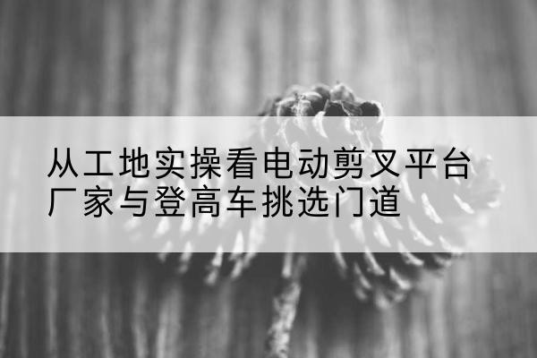 平乐电动剪叉升降平台厂家-从工地实操看电动剪叉平台厂家与登高车挑选门道