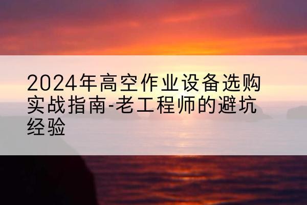 平乐高空作业升降机厂家推荐-2024年高空作业设备选购实战指南-老工程师的避坑经验