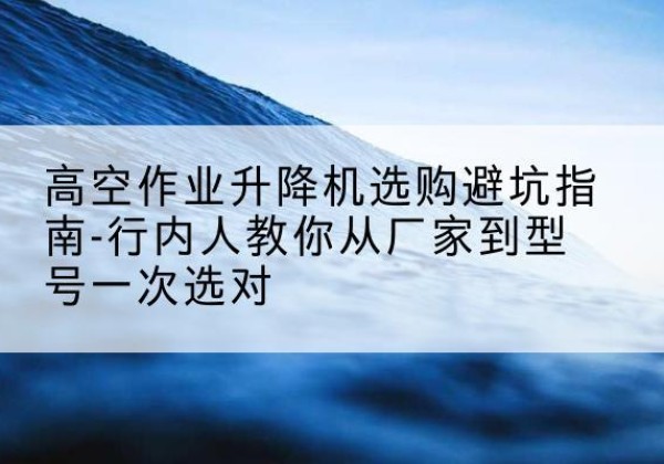 平乐升降平台厂家-高空作业升降机选购避坑指南-行内人教你从厂家到型号一次选对