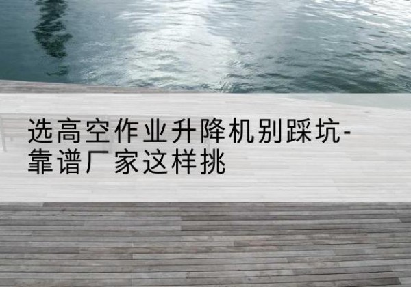 平乐剪叉式升降机厂家-选高空作业升降机别踩坑-靠谱厂家这样挑