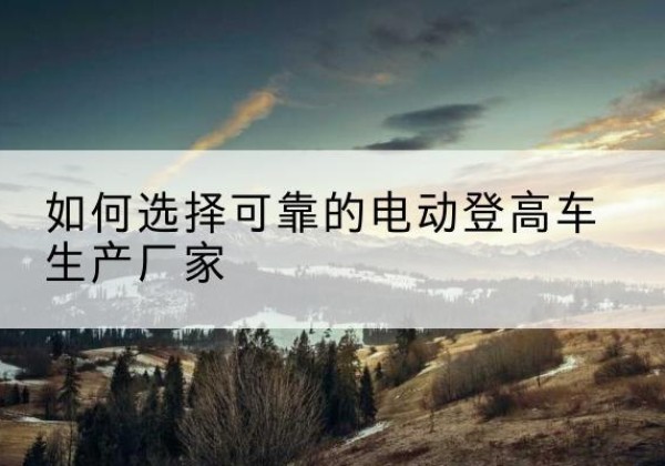 平乐电动登高车厂家-如何选择可靠的电动登高车生产厂家