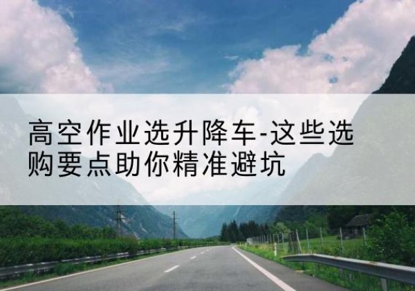 平乐升降车厂家-高空作业选升降车-这些选购要点助你*避坑
