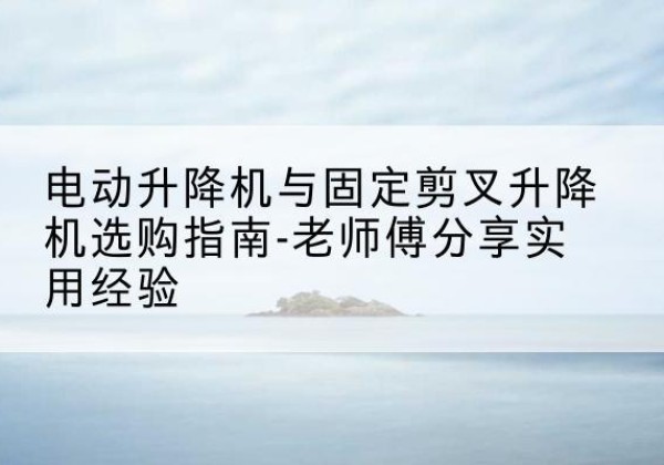 平乐电动升降机怎么选-电动升降机与固定剪叉升降机选购指南-老师傅分享实用经验