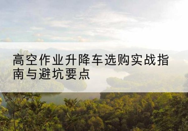 平乐升降车怎么选-高空作业升降车选购实战指南与避坑要点