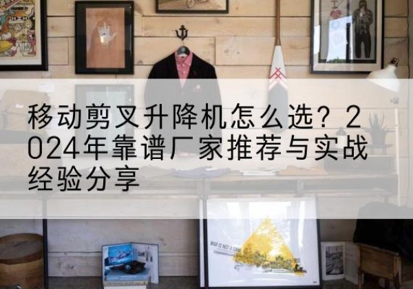 平乐升降平台厂家推荐-移动剪叉升降机怎么选？2024年靠谱厂家推荐与实战经验分享