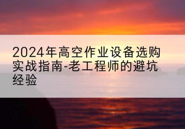 平乐高空作业升降机厂家推荐-2024年高空作业设备选购实战指南-老工程师的避坑经验